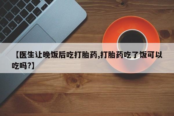 打胎药私人专卖微信网上药店【医生让晚饭后吃打胎药,打胎药吃了饭可以吃吗?】