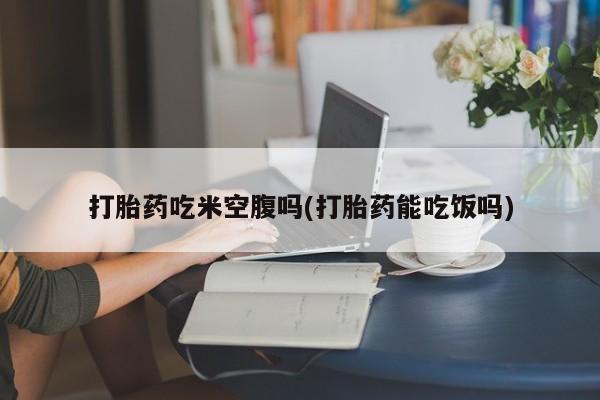 打胎药私人专卖微信网上药店打胎药吃米空腹吗(打胎药能吃饭吗)