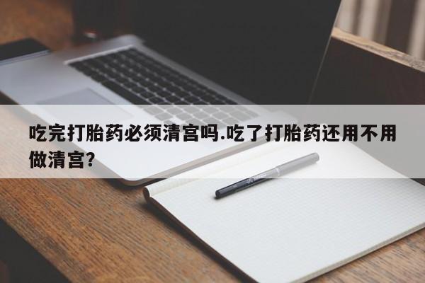 打胎药私人专卖微信网上药店吃完打胎药必须清宫吗.吃了打胎药还用不用做清宫？