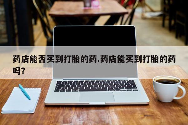 打胎药私人专卖微信网上药店药店能否买到打胎的药.药店能买到打胎的药吗？