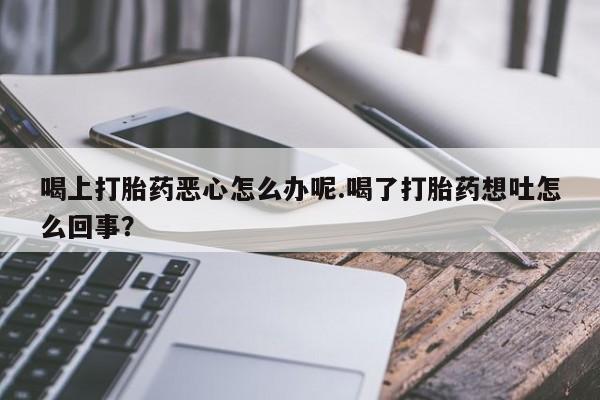 打胎药私人专卖微信网上药店喝上打胎药恶心怎么办呢.喝了打胎药想吐怎么回事？