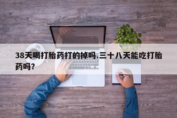 打胎药私人专卖微信网上药店38天喝打胎药打的掉吗.三十八天能吃打胎药吗？