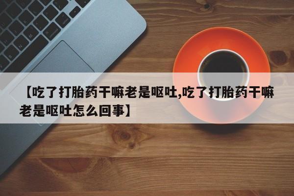 打胎药私人专卖微信网上药店【吃了打胎药干嘛老是呕吐,吃了打胎药干嘛老是呕吐怎么回事】