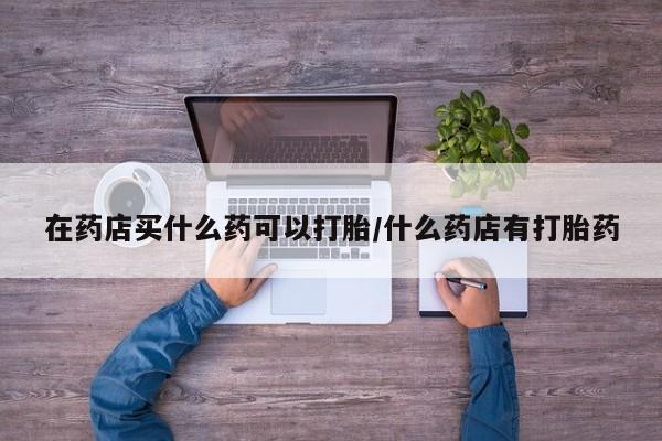 打胎药私人专卖微信网上药店在药店买什么药可以打胎/什么药店有打胎药
