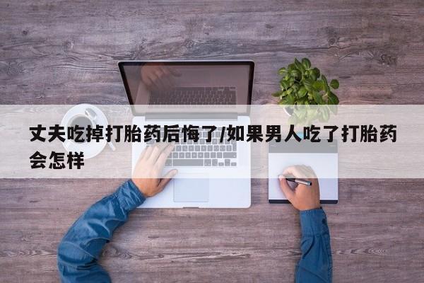 打胎药私人专卖微信网上药店丈夫吃掉打胎药后悔了/如果男人吃了打胎药会怎样