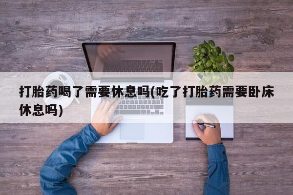 打胎药私人专卖微信网上药店打胎药喝了需要休息吗(吃了打胎药需要卧床休息吗)
