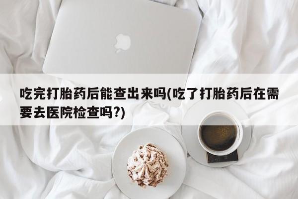 打胎药私人专卖微信网上药店吃完打胎药后能查出来吗(吃了打胎药后在需要去医院检查吗?)