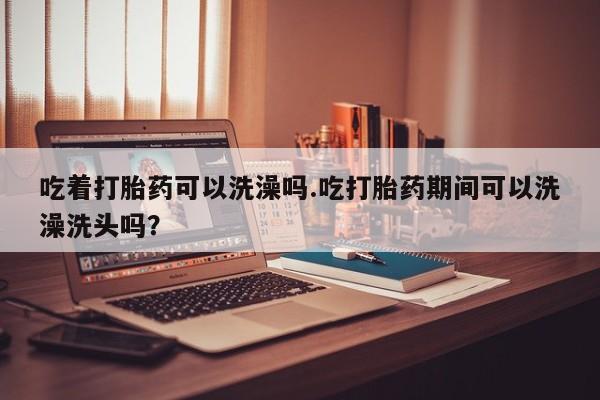 打胎药私人专卖微信网上药店吃着打胎药可以洗澡吗.吃打胎药期间可以洗澡洗头吗？