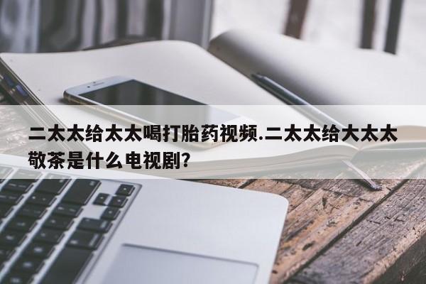 打胎药私人专卖微信网上药店二太太给太太喝打胎药视频.二太太给大太太敬茶是什么电视剧？