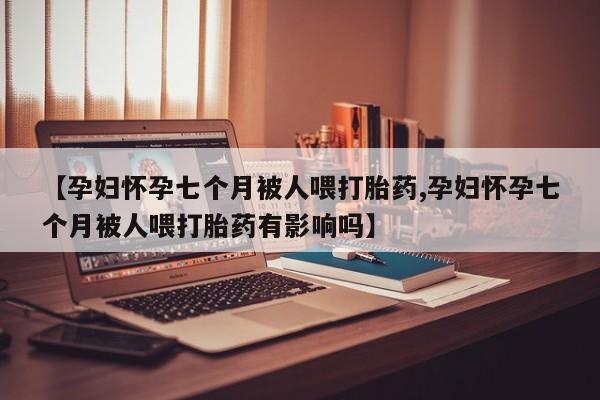 打胎药私人专卖微信网上药店【孕妇怀孕七个月被人喂打胎药,孕妇怀孕七个月被人喂打胎药有影响吗】