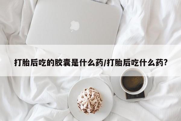 打胎药私人专卖微信网上药店打胎后吃的胶囊是什么药/打胎后吃什么药?