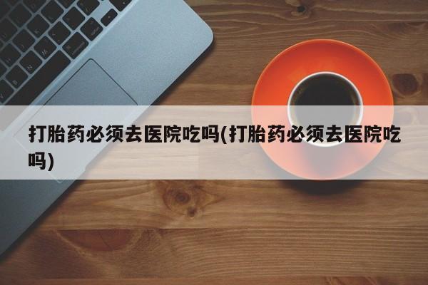 打胎药私人专卖微信网上药店打胎药必须去医院吃吗(打胎药必须去医院吃吗)