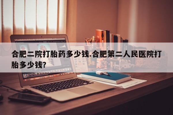 打胎药私人专卖微信网上药店合肥二院打胎药多少钱.合肥第二人民医院打胎多少钱？