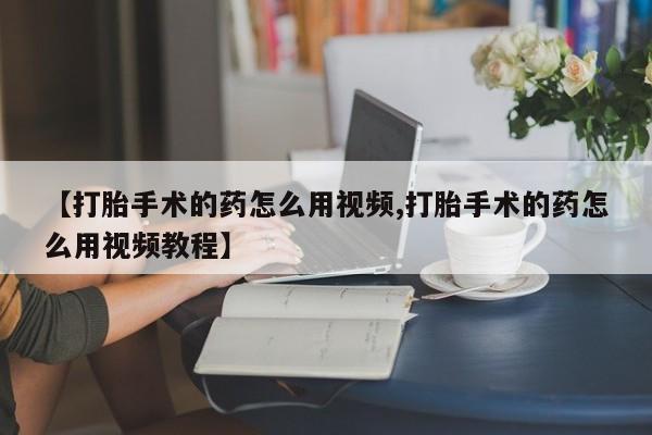 打胎药私人专卖微信网上药店【打胎手术的药怎么用视频,打胎手术的药怎么用视频教程】