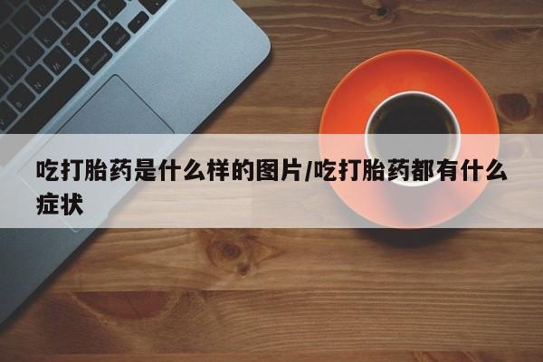 打胎药私人专卖微信网上药店吃打胎药是什么样的图片/吃打胎药都有什么症状