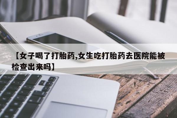 打胎药私人专卖微信网上药店【女子喝了打胎药,女生吃打胎药去医院能被检查出来吗】