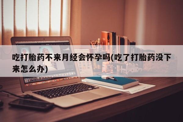 打胎药私人专卖微信网上药店吃打胎药不来月经会怀孕吗(吃了打胎药没下来怎么办)