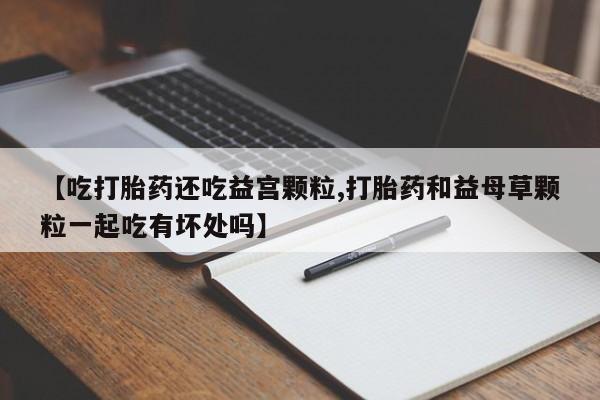 打胎药私人专卖微信网上药店【吃打胎药还吃益宫颗粒,打胎药和益母草颗粒一起吃有坏处吗】