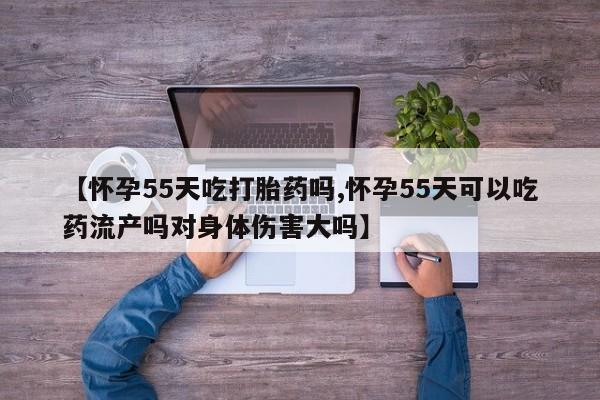 打胎药私人专卖微信网上药店【怀孕55天吃打胎药吗,怀孕55天可以吃药流产吗对身体伤害大吗】