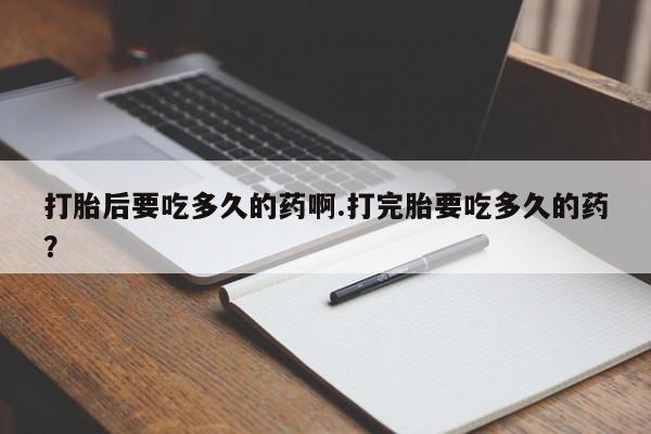 打胎药私人专卖微信网上药店打胎后要吃多久的药啊.打完胎要吃多久的药？