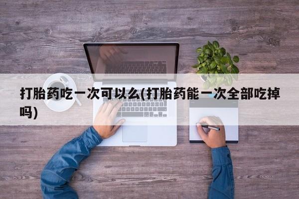 打胎药私人专卖微信网上药店打胎药吃一次可以么(打胎药能一次全部吃掉吗)