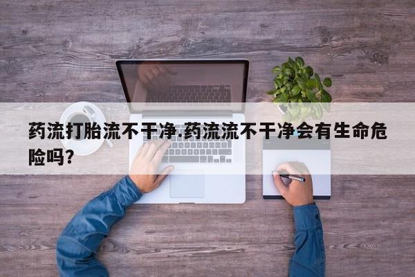 打胎药私人专卖微信网上药店药流打胎流不干净.药流流不干净会有生命危险吗？