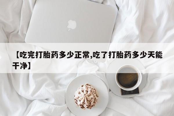 打胎药私人专卖微信网上药店【吃完打胎药多少正常,吃了打胎药多少天能干净】