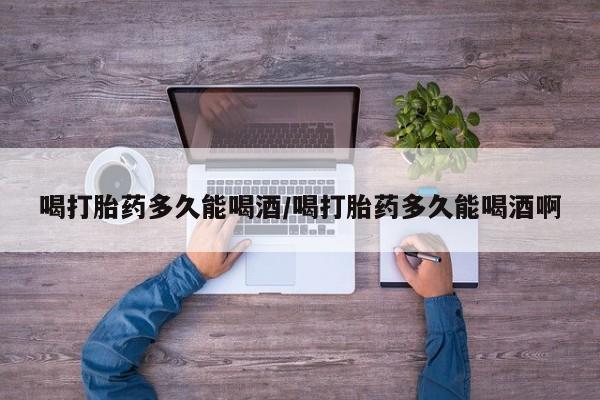 打胎药私人专卖微信网上药店喝打胎药多久能喝酒/喝打胎药多久能喝酒啊