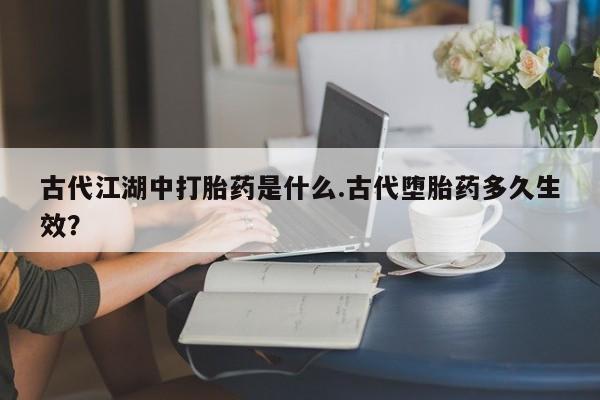 打胎药私人专卖微信网上药店古代江湖中打胎药是什么.古代堕胎药多久生效？