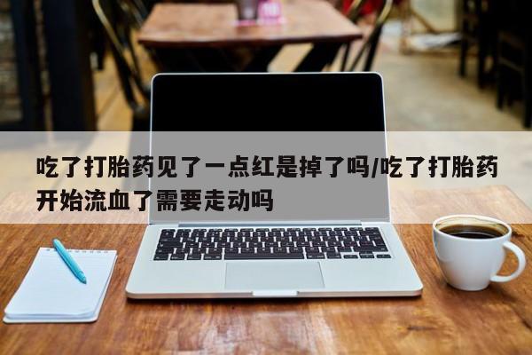 打胎药私人专卖微信网上药店吃了打胎药见了一点红是掉了吗/吃了打胎药开始流血了需要走动吗