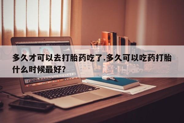 打胎药私人专卖微信网上药店多久才可以去打胎药吃了.多久可以吃药打胎什么时候最好？