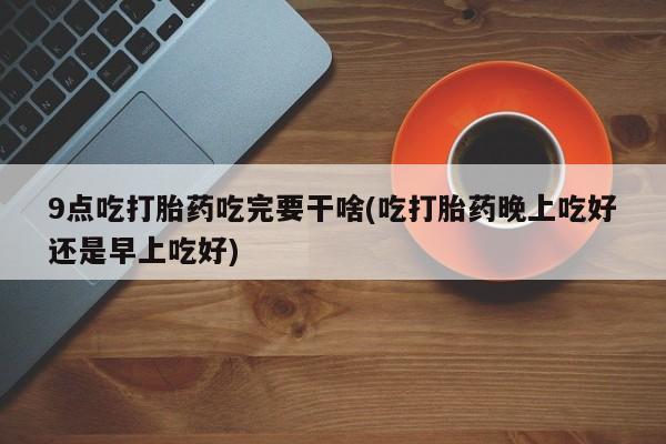 打胎药私人专卖微信网上药店9点吃打胎药吃完要干啥(吃打胎药晚上吃好还是早上吃好)