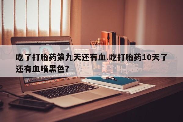 打胎药私人专卖微信网上药店吃了打胎药第九天还有血.吃打胎药10天了还有血暗黑色？